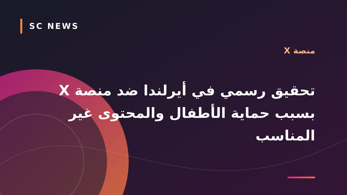 تحقيق رسمي في أيرلندا ضد منصة X بسبب حماية الأطفال والمحتوى غير المناسب
